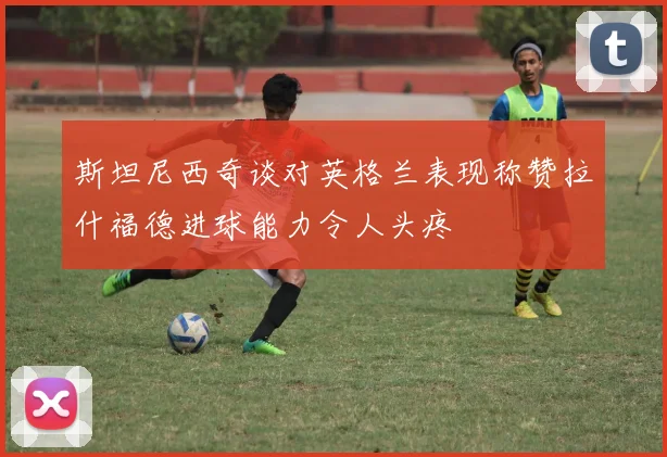 斯坦尼西奇谈对英格兰表现称赞拉什福德进球能力令人头疼