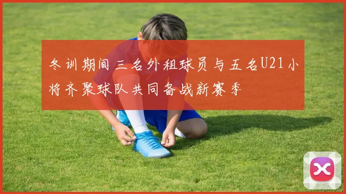 冬训期间三名外租球员与五名U21小将齐聚球队共同备战新赛季