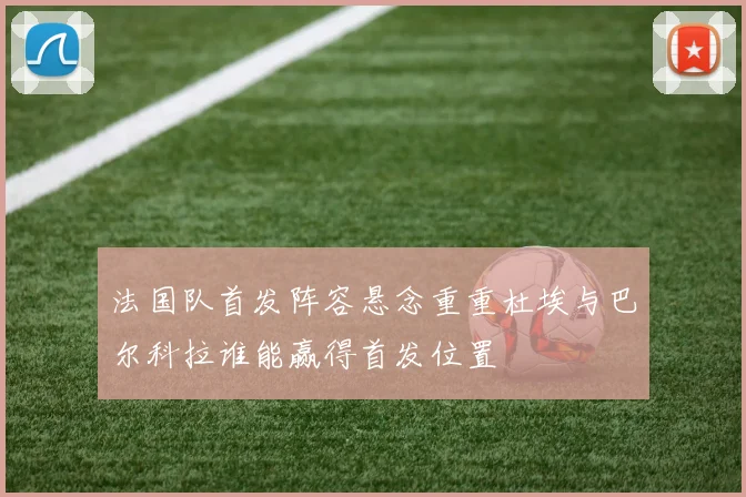 法国队首发阵容悬念重重杜埃与巴尔科拉谁能赢得首发位置