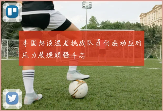 李国旭谈温差挑战队员们成功应对压力展现顽强斗志