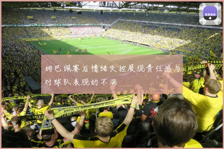 姆巴佩赛后情绪失控展现责任感与对球队表现的不满