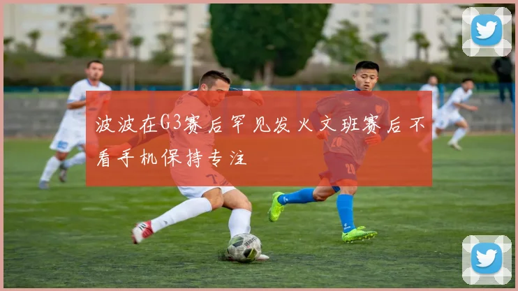 波波在G3赛后罕见发火文班赛后不看手机保持专注
