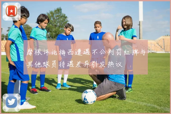 摩根评论梅西遭遇不公判罚红牌与其他球员待遇差异引发热议