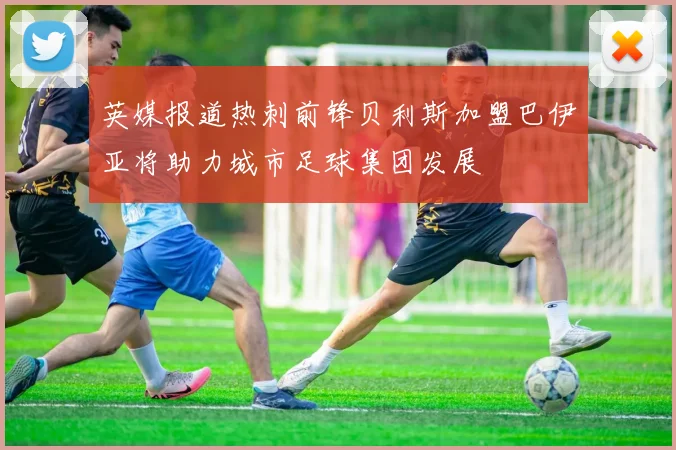 英媒报道热刺前锋贝利斯加盟巴伊亚将助力城市足球集团发展