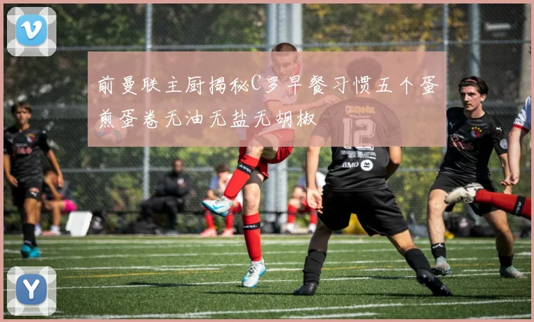 前曼联主厨揭秘C罗早餐习惯五个蛋煎蛋卷无油无盐无胡椒