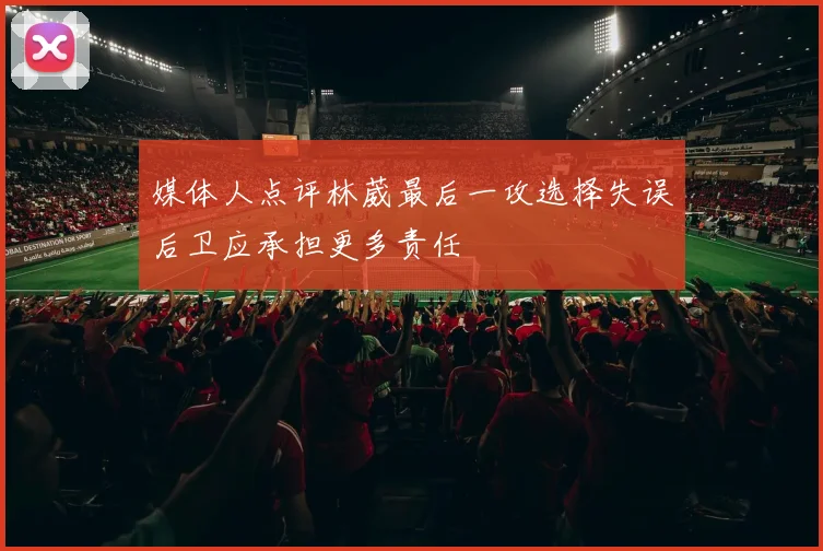 媒体人点评林葳最后一攻选择失误后卫应承担更多责任
