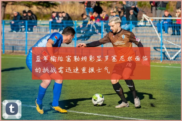 蓝军输给富勒姆彰显罗塞尼尔面临的挑战需迅速重振士气