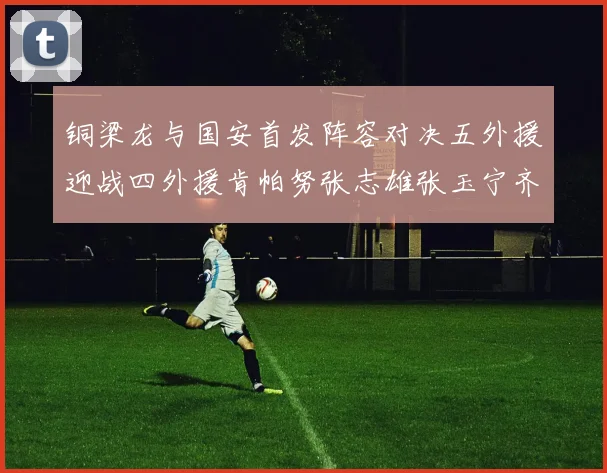铜梁龙与国安首发阵容对决五外援迎战四外援肯帕努张志雄张玉宁齐上阵