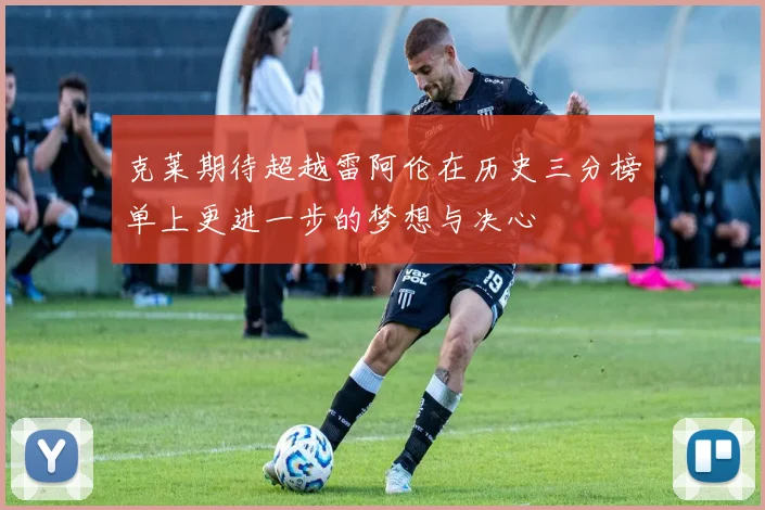 克莱期待超越雷阿伦在历史三分榜单上更进一步的梦想与决心