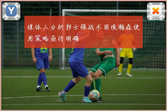 媒体人分析郭士强战术困境瀚森使用策略亟待明确