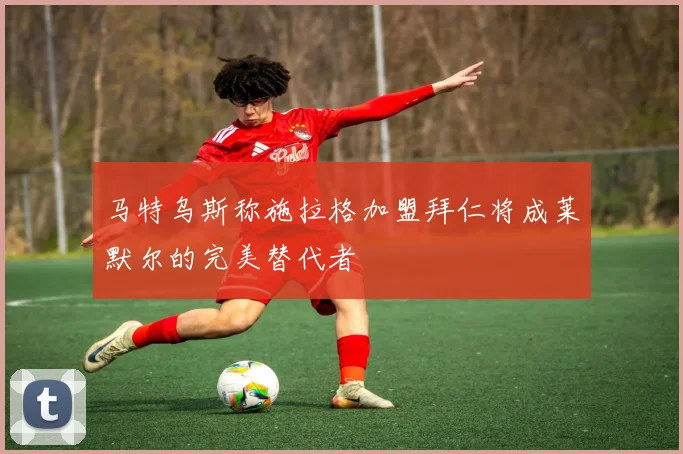 马特乌斯称施拉格加盟拜仁将成莱默尔的完美替代者