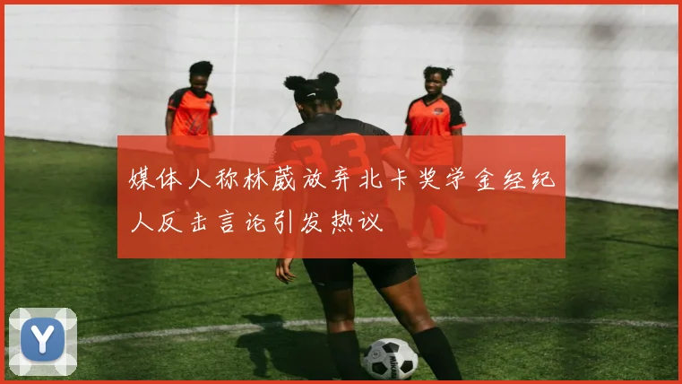 媒体人称林葳放弃北卡奖学金经纪人反击言论引发热议