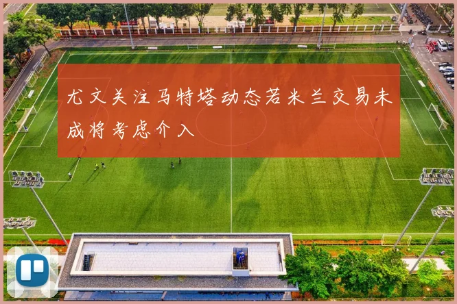 尤文关注马特塔动态若米兰交易未成将考虑介入