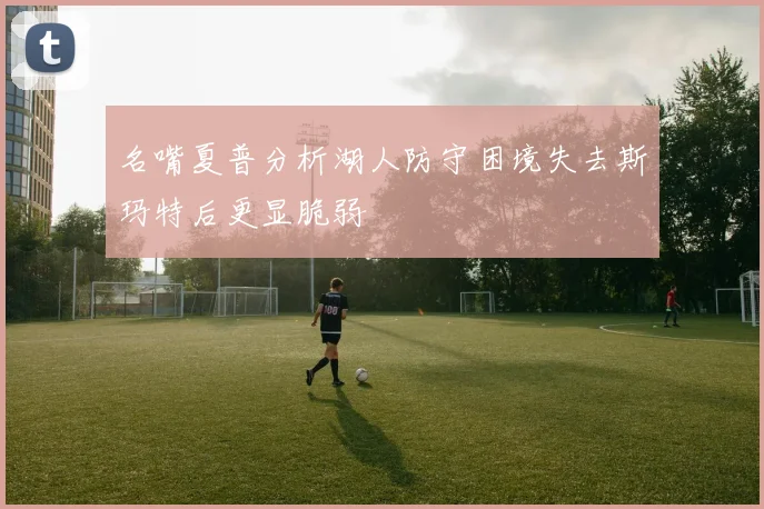 名嘴夏普分析湖人防守困境失去斯玛特后更显脆弱