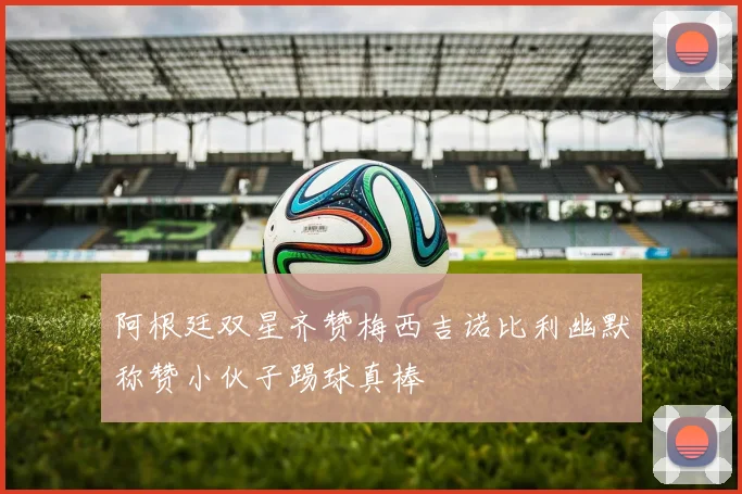 阿根廷双星齐赞梅西吉诺比利幽默称赞小伙子踢球真棒