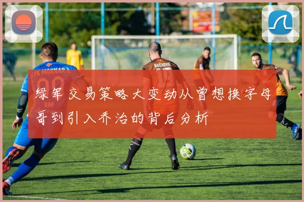 绿军交易策略大变动从曾想换字母哥到引入乔治的背后分析