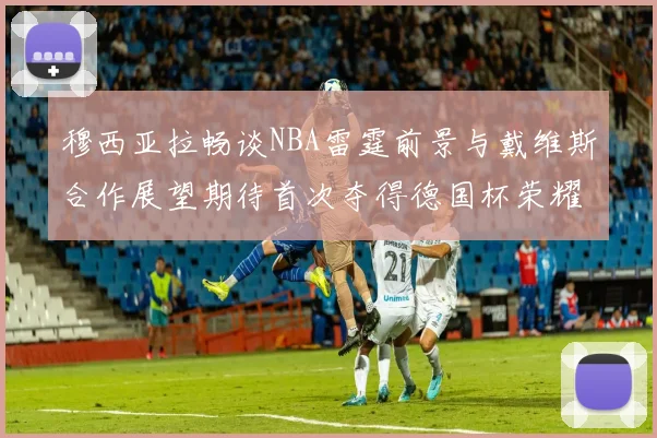 穆西亚拉畅谈NBA雷霆前景与戴维斯合作展望期待首次夺得德国杯荣耀