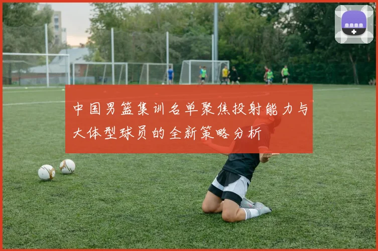 中国男篮集训名单聚焦投射能力与大体型球员的全新策略分析