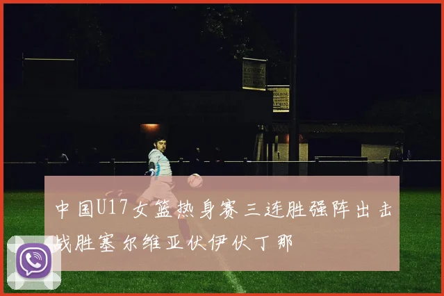 中国U17女篮热身赛三连胜强阵出击战胜塞尔维亚伏伊伏丁那