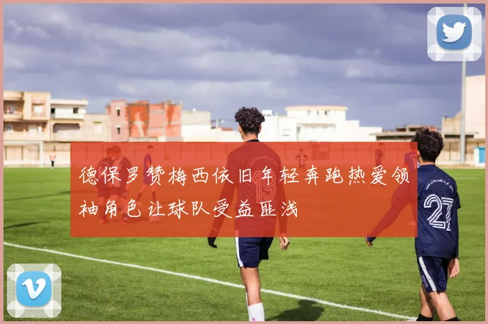 德保罗赞梅西依旧年轻奔跑热爱领袖角色让球队受益匪浅