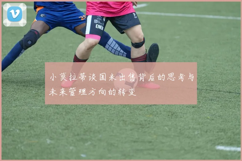 小莫拉蒂谈国米出售背后的思考与未来管理方向的转变