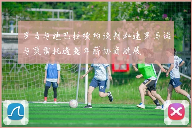 罗马与迪巴拉续约谈判加速罗马诺与莫雷托透露年薪协商进展